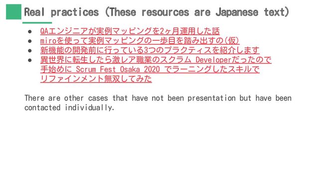 Real practices (These resources are Japanese text)
● QAエンジニアが実例マッピングを2ヶ月運用した話
● miroを使って実例マッピングの一歩目を踏み出すの(仮)
● 新機能の開発前に行っている3つのプラクティスを紹介します
● 異世界に転生したら激レア職業のスクラム Developerだったので
手始めに Scrum Fest Osaka 2020 でラーニングしたスキルで
リファインメント無双してみた
There are other cases that have not been presentation but have been
contacted individually.
