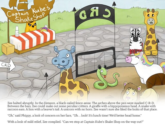=HHKDOWHGDEUXSWO\,QWKHGLVWDQFHDEODFNUDLOHGIHQFHDURVH7KHDUFKHVDERYHWKHSHQZHUHPDUNHG&5'
Between the bars, Zee could make out some peculiar critters. A giraffe with a hippopotamus head. A snake with
UDFFRRQHDUV$OLRQZLWKDEHDYHUØVWDLO$XQLFRUQZLWKQRKRUQ=HHZDVQØWVXUHVKHOLNHGWKHORRNVRIWKDWSODFH
“Oh,” said Phippy, a look of concern on her face, “Uh… look! It’s lunch time! We’d better head home.”
With a look of mild relief, Zee complied. “Can we stop at Captain Kube’s Shake Shop on the way out?”
