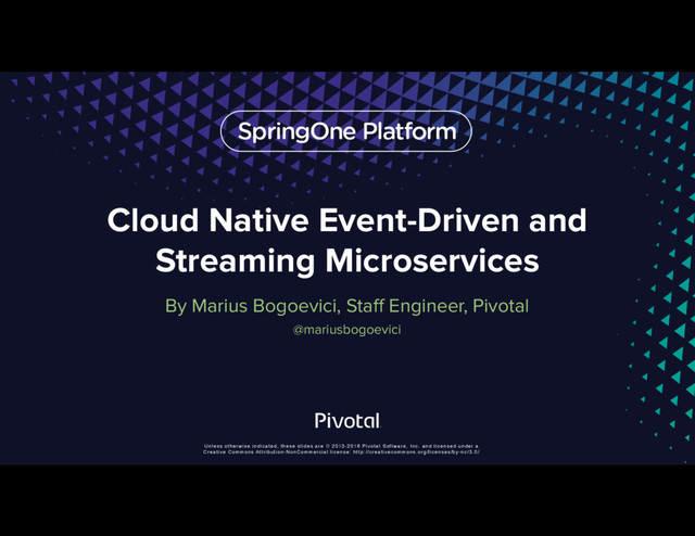 Unless otherwise indicated, these slides are © 2013-2016 Pivotal Software, Inc. and licensed under a
Creative Commons Attribution-NonCommercial license: http://creativecommons.org/licenses/by-nc/3.0/
Cloud Native Event-Driven and
Streaming Microservices
By Marius Bogoevici, Staff Engineer, Pivotal
@mariusbogoevici
