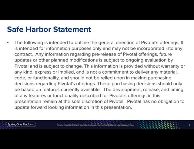 Unless otherwise indicated, these slides are © 2013-2016 Pivotal Software, Inc. and licensed under a
Creative Commons Attribution-NonCommercial license: http://creativecommons.org/licenses/by-nc/3.0/
Safe Harbor Statement
• The following is intended to outline the general direction of Pivotal's offerings. It
is intended for information purposes only and may not be incorporated into any
contract. Any information regarding pre-release of Pivotal offerings, future
updates or other planned modifications is subject to ongoing evaluation by
Pivotal and is subject to change. This information is provided without warranty or
any kind, express or implied, and is not a commitment to deliver any material,
code, or functionality, and should not be relied upon in making purchasing
decisions regarding Pivotal's offerings. These purchasing decisions should only
be based on features currently available. The development, release, and timing
of any features or functionality described for Pivotal's offerings in this
presentation remain at the sole discretion of Pivotal. Pivotal has no obligation to
update forward looking information in this presentation.
2
