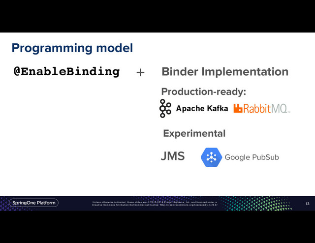 Unless otherwise indicated, these slides are © 2013-2016 Pivotal Software, Inc. and licensed under a
Creative Commons Attribution-NonCommercial license: http://creativecommons.org/licenses/by-nc/3.0/
Programming model
13
@EnableBinding + Binder Implementation
Apache Kafka
JMS Google PubSub
Production-ready:
Experimental

