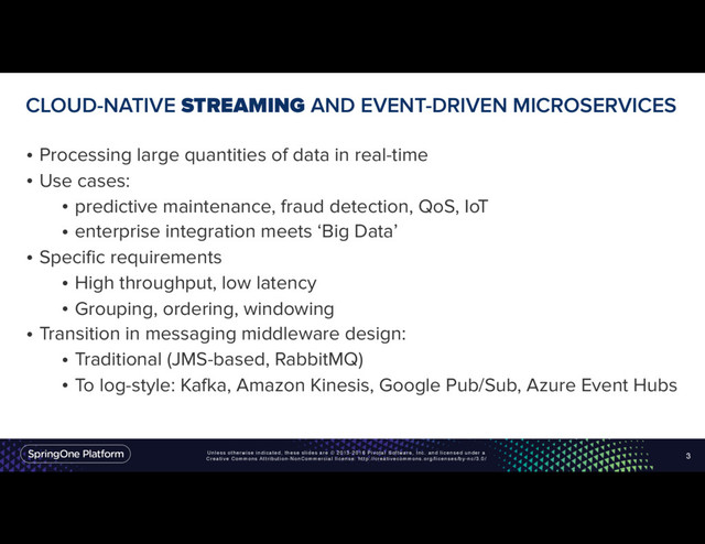 Unless otherwise indicated, these slides are © 2013-2016 Pivotal Software, Inc. and licensed under a
Creative Commons Attribution-NonCommercial license: http://creativecommons.org/licenses/by-nc/3.0/
CLOUD-NATIVE STREAMING AND EVENT-DRIVEN MICROSERVICES
• Processing large quantities of data in real-time
• Use cases:
• predictive maintenance, fraud detection, QoS, IoT
• enterprise integration meets ‘Big Data’
• Specific requirements
• High throughput, low latency
• Grouping, ordering, windowing
• Transition in messaging middleware design:
• Traditional (JMS-based, RabbitMQ)
• To log-style: Kafka, Amazon Kinesis, Google Pub/Sub, Azure Event Hubs
3
