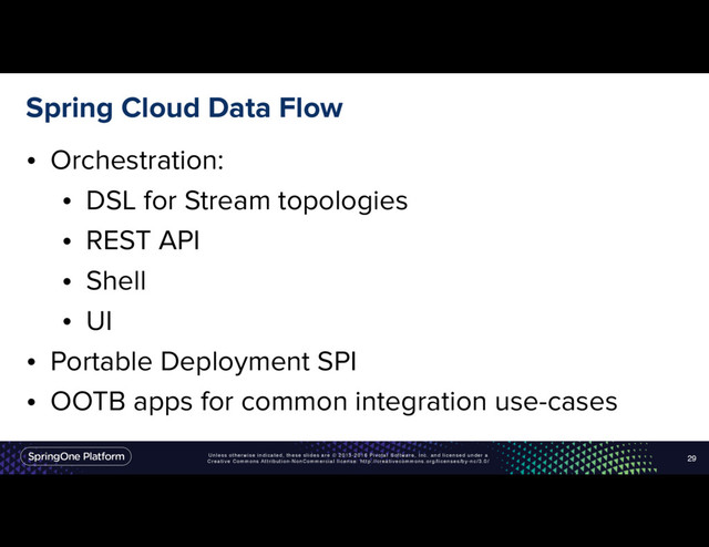 Unless otherwise indicated, these slides are © 2013-2016 Pivotal Software, Inc. and licensed under a
Creative Commons Attribution-NonCommercial license: http://creativecommons.org/licenses/by-nc/3.0/
Spring Cloud Data Flow
• Orchestration:
• DSL for Stream topologies
• REST API
• Shell
• UI
• Portable Deployment SPI
• OOTB apps for common integration use-cases
29
