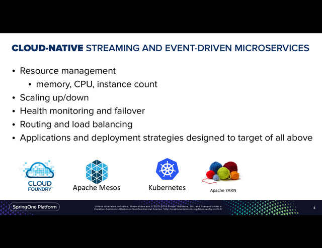 Unless otherwise indicated, these slides are © 2013-2016 Pivotal Software, Inc. and licensed under a
Creative Commons Attribution-NonCommercial license: http://creativecommons.org/licenses/by-nc/3.0/
CLOUD-NATIVE STREAMING AND EVENT-DRIVEN MICROSERVICES
• Resource management
• memory, CPU, instance count
• Scaling up/down
• Health monitoring and failover
• Routing and load balancing
• Applications and deployment strategies designed to target of all above
4
Apache YARN
Apache Mesos Kubernetes
