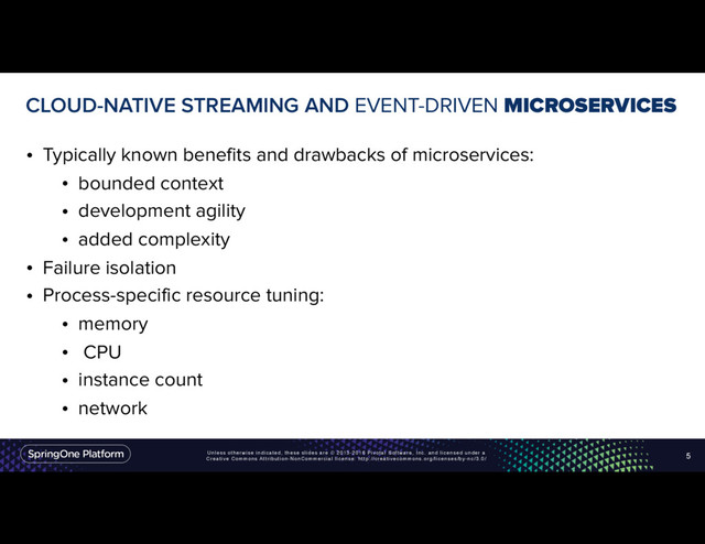Unless otherwise indicated, these slides are © 2013-2016 Pivotal Software, Inc. and licensed under a
Creative Commons Attribution-NonCommercial license: http://creativecommons.org/licenses/by-nc/3.0/
CLOUD-NATIVE STREAMING AND EVENT-DRIVEN MICROSERVICES
• Typically known benefits and drawbacks of microservices:
• bounded context
• development agility
• added complexity
• Failure isolation
• Process-specific resource tuning:
• memory
• CPU
• instance count
• network
5
