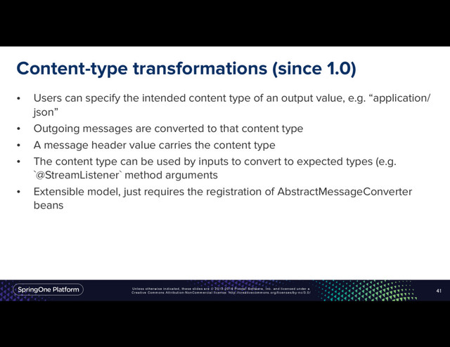 Unless otherwise indicated, these slides are © 2013-2016 Pivotal Software, Inc. and licensed under a
Creative Commons Attribution-NonCommercial license: http://creativecommons.org/licenses/by-nc/3.0/
Content-type transformations (since 1.0)
• Users can specify the intended content type of an output value, e.g. “application/
json”
• Outgoing messages are converted to that content type
• A message header value carries the content type
• The content type can be used by inputs to convert to expected types (e.g.
`@StreamListener` method arguments
• Extensible model, just requires the registration of AbstractMessageConverter
beans
41
