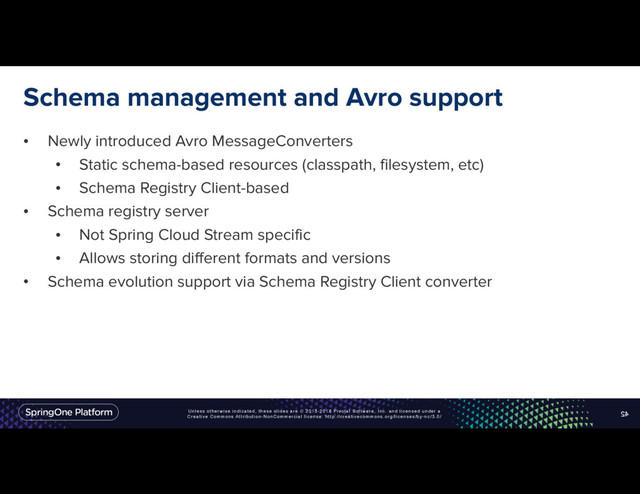 Unless otherwise indicated, these slides are © 2013-2016 Pivotal Software, Inc. and licensed under a
Creative Commons Attribution-NonCommercial license: http://creativecommons.org/licenses/by-nc/3.0/
Schema management and Avro support
• Newly introduced Avro MessageConverters
• Static schema-based resources (classpath, filesystem, etc)
• Schema Registry Client-based
• Schema registry server
• Not Spring Cloud Stream specific
• Allows storing different formats and versions
• Schema evolution support via Schema Registry Client converter
42
