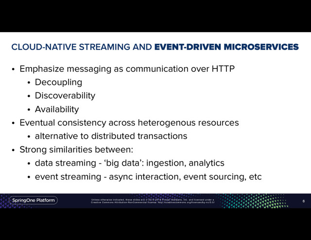 Unless otherwise indicated, these slides are © 2013-2016 Pivotal Software, Inc. and licensed under a
Creative Commons Attribution-NonCommercial license: http://creativecommons.org/licenses/by-nc/3.0/
CLOUD-NATIVE STREAMING AND EVENT-DRIVEN MICROSERVICES
• Emphasize messaging as communication over HTTP
• Decoupling
• Discoverability
• Availability
• Eventual consistency across heterogenous resources
• alternative to distributed transactions
• Strong similarities between:
• data streaming - ‘big data’: ingestion, analytics
• event streaming - async interaction, event sourcing, etc
6
