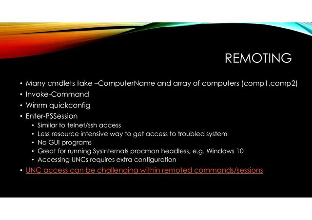 REMOTING
• Many cmdlets take –ComputerName and array of computers (comp1,comp2)
• Invoke-Command
• Winrm quickconfig
• Enter-PSSession
• Similar to telnet/ssh access
• Less resource intensive way to get access to troubled system
• No GUI programs
• Great for running SysInternals procmon headless, e.g. Windows 10
• Accessing UNCs requires extra configuration
• UNC access can be challenging within remoted commands/sessions
