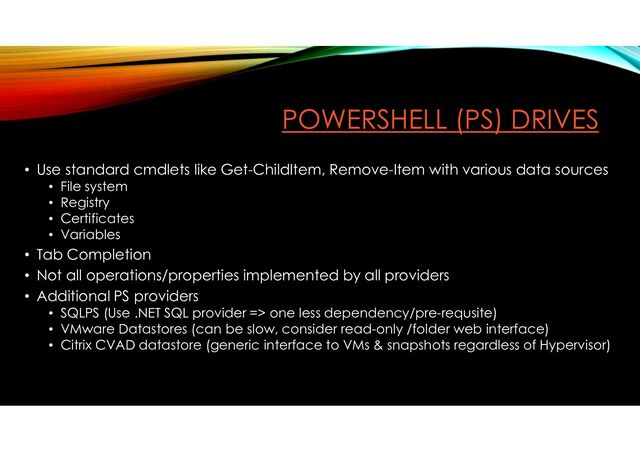 POWERSHELL (PS) DRIVES
• Use standard cmdlets like Get-ChildItem, Remove-Item with various data sources
• File system
• Registry
• Certificates
• Variables
• Tab Completion
• Not all operations/properties implemented by all providers
• Additional PS providers
• SQLPS (Use .NET SQL provider => one less dependency/pre-requsite)
• VMware Datastores (can be slow, consider read-only /folder web interface)
• Citrix CVAD datastore (generic interface to VMs & snapshots regardless of Hypervisor)
