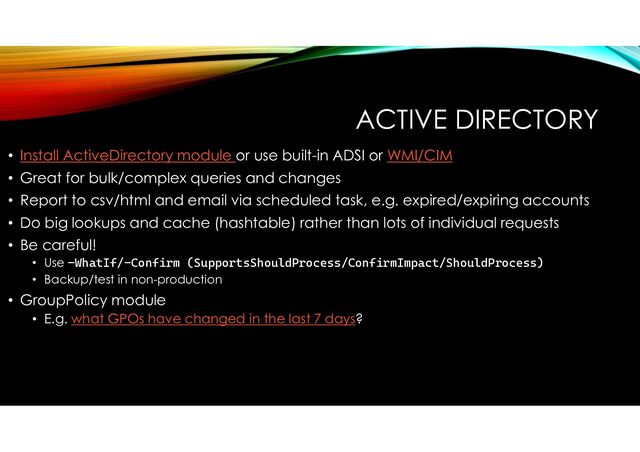 ACTIVE DIRECTORY
• Install ActiveDirectory module or use built-in ADSI or WMI/CIM
• Great for bulk/complex queries and changes
• Report to csv/html and email via scheduled task, e.g. expired/expiring accounts
• Do big lookups and cache (hashtable) rather than lots of individual requests
• Be careful!
• Use –WhatIf/-Confirm (SupportsShouldProcess/ConfirmImpact/ShouldProcess)
• Backup/test in non-production
• GroupPolicy module
• E.g. what GPOs have changed in the last 7 days?
