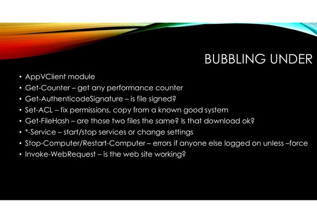 BUBBLING UNDER
• AppVClient module
• Get-Counter – get any performance counter
• Get-AuthenticodeSignature – is file signed?
• Set-ACL – fix permissions, copy from a known good system
• Get-FileHash – are those two files the same? Is that download ok?
• *-Service – start/stop services or change settings
• Stop-Computer/Restart-Computer – errors if anyone else logged on unless –force
• Invoke-WebRequest – is the web site working?
