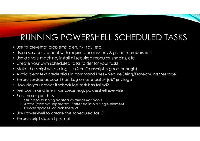 RUNNING POWERSHELL SCHEDULED TASKS
• Use to pre-empt problems, alert, fix, tidy, etc
• Use a service account with required permissions & group memberships
• Use a single machine, install all required modules, snapins, etc
• Create your own scheduled tasks folder for your tasks
• Make the script write a log file (Start-Transcript is good enough)
• Avoid clear text credentials in command lines – Secure String/Protect-CmsMessage
• Ensure service account has "Log on as a batch job" privilege
• How do you detect if scheduled task has failed?
• Test command line in cmd.exe, e.g. powershell.exe –file
• Parameter gotchas
• $true/$false being treated as strings not bools
• Arrays (comma separated) flattened into a single element
• Quotes/spaces (or lack there of)
• Use PowerShell to create the scheduled task?
• Ensure script doesn't prompt
