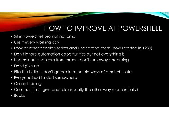 HOW TO IMPROVE AT POWERSHELL
• Sit in PowerShell prompt not cmd
• Use it every working day
• Look at other people's scripts and understand them (how I started in 1980)
• Don't ignore automation opportunities but not everything is
• Understand and learn from errors – don't run away screaming
• Don't give up
• Bite the bullet – don't go back to the old ways of cmd, vbs, etc
• Everyone had to start somewhere
• Online training
• Communities – give and take (usually the other way round initially)
• Books
