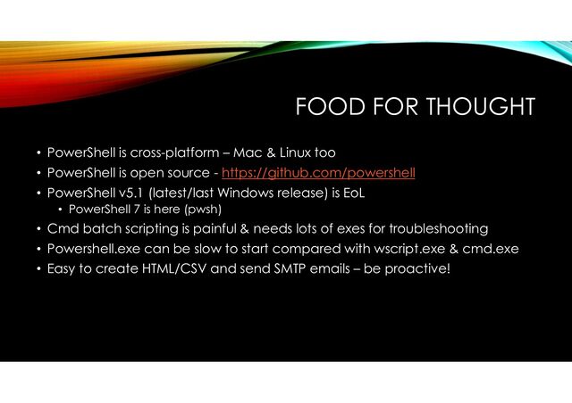 FOOD FOR THOUGHT
• PowerShell is cross-platform – Mac & Linux too
• PowerShell is open source - https://github.com/powershell
• PowerShell v5.1 (latest/last Windows release) is EoL
• PowerShell 7 is here (pwsh)
• Cmd batch scripting is painful & needs lots of exes for troubleshooting
• Powershell.exe can be slow to start compared with wscript.exe & cmd.exe
• Easy to create HTML/CSV and send SMTP emails – be proactive!
