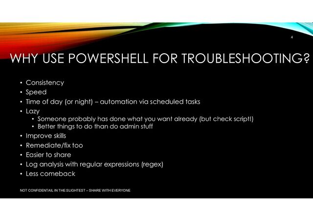 WHY USE POWERSHELL FOR TROUBLESHOOTING?
• Consistency
• Speed
• Time of day (or night) – automation via scheduled tasks
• Lazy
• Someone probably has done what you want already (but check script!)
• Better things to do than do admin stuff
• Improve skills
• Remediate/fix too
• Easier to share
• Log analysis with regular expressions (regex)
• Less comeback
NOT CONFIDENTAIL IN THE SLIGHTEST – SHARE WITH EVERYONE
4
