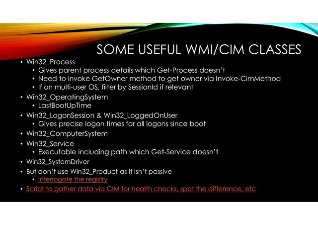 SOME USEFUL WMI/CIM CLASSES
• Win32_Process
• Gives parent process details which Get-Process doesn’t
• Need to invoke GetOwner method to get owner via Invoke-CimMethod
• If on multi-user OS, filter by SessionId if relevant
• Win32_OperatingSystem
• LastBootUpTime
• Win32_LogonSession & Win32_LoggedOnUser
• Gives precise logon times for all logons since boot
• Win32_ComputerSystem
• Win32_Service
• Executable including path which Get-Service doesn’t
• Win32_SystemDriver
• But don’t use Win32_Product as it isn’t passive
• Interrogate the registry
• Script to gather data via CIM for health checks, spot the difference, etc
