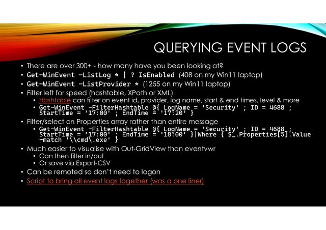 QUERYING EVENT LOGS
• There are over 300+ - how many have you been looking at?
• Get-WinEvent –ListLog * | ? IsEnabled (408 on my Win11 laptop)
• Get-WinEvent –ListProvider * (1255 on my Win11 laptop)
• Filter left for speed (hashtable, XPath or XML)
• Hashtable can filter on event id, provider, log name, start & end times, level & more
• Get-WinEvent -FilterHashtable @{ LogName = 'Security' ; ID = 4688 ;
StartTime = '17:00' ; EndTime = '17:20’ }
• Filter/select on Properties array rather than entire message
• Get-WinEvent -FilterHashtable @{ LogName = 'Security' ; ID = 4688 ;
StartTime = '17:00' ; EndTime = '18:00' }|Where { $_.Properties[5].Value
-match '\\cmd\.exe' }
• Much easier to visualise with Out-GridView than eventvwr
• Can then filter in/out
• Or save via Export-CSV
• Can be remoted so don’t need to logon
• Script to bring all event logs together (was a one liner)
