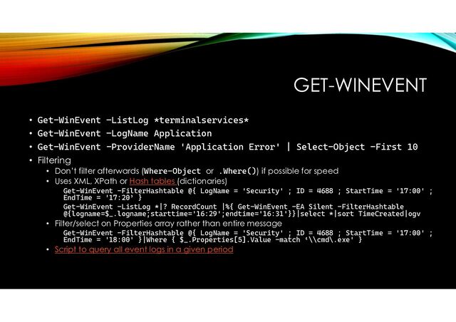 GET-WINEVENT
• Get-WinEvent –ListLog *terminalservices*
• Get-WinEvent –LogName Application
• Get-WinEvent -ProviderName 'Application Error' | Select-Object -First 10
• Filtering
• Don’t filter afterwards (Where-Object or .Where()) if possible for speed
• Uses XML, XPath or Hash tables (dictionaries)
Get-WinEvent -FilterHashtable @{ LogName = 'Security' ; ID = 4688 ; StartTime = '17:00' ;
EndTime = '17:20’ }
Get-WinEvent -ListLog *|? RecordCount |%{ Get-WinEvent -EA Silent -FilterHashtable
@{logname=$_.logname;starttime='16:29';endtime='16:31'}}|select *|sort TimeCreated|ogv
• Filter/select on Properties array rather than entire message
Get-WinEvent -FilterHashtable @{ LogName = 'Security' ; ID = 4688 ; StartTime = '17:00' ;
EndTime = '18:00' }|Where { $_.Properties[5].Value -match ‘\\cmd\.exe' }
• Script to query all event logs in a given period
