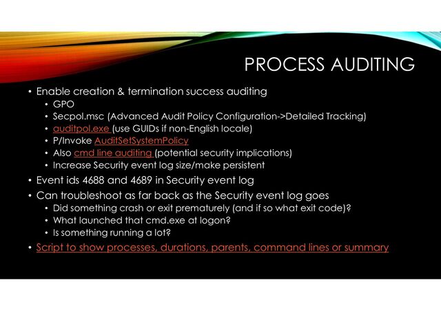 PROCESS AUDITING
• Enable creation & termination success auditing
• GPO
• Secpol.msc (Advanced Audit Policy Configuration->Detailed Tracking)
• auditpol.exe (use GUIDs if non-English locale)
• P/Invoke AuditSetSystemPolicy
• Also cmd line auditing (potential security implications)
• Increase Security event log size/make persistent
• Event ids 4688 and 4689 in Security event log
• Can troubleshoot as far back as the Security event log goes
• Did something crash or exit prematurely (and if so what exit code)?
• What launched that cmd.exe at logon?
• Is something running a lot?
• Script to show processes, durations, parents, command lines or summary
