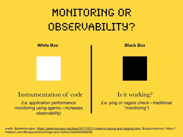 MONITORING OR
OBSERVABILITY?
credit: @peterbourgon, https://peter.bourgon.org/blog/2017/02/21/metrics-tracing-and-logging.html, @copyconstruct, https://
medium.com/@copyconstruct/logs-and-metrics-6d34d3026e38)

White Box Black Box
Instrumentation of code Is it working?
(i.e. ping or nagios check—traditional
"monitoring")
(i.e. application performance
monitoring using agents—increases
observability)
