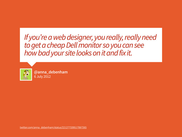 6 July 2012
@anna_debenham
If you’re a web designer, you really, really need
to get a cheap Dell monitor so you can see
how bad your site looks on it and fix it.
twitter.com/anna_debenham/status/221277339517067265

