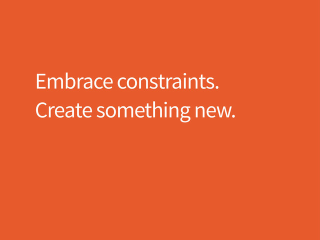 Embrace constraints.
Create something new.
