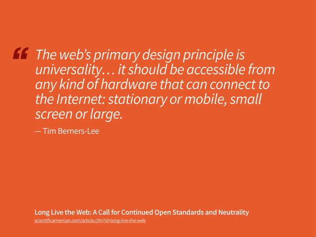 “
scientificamerican.com/article.cfm?id=long-live-the-web
The web’s primary design principle is
universality… it should be accessible from
any kind of hardware that can connect to
the Internet: stationary or mobile, small
screen or large.
Long Live the Web: A Call for Continued Open Standards and Neutrality
— Tim Berners-Lee
