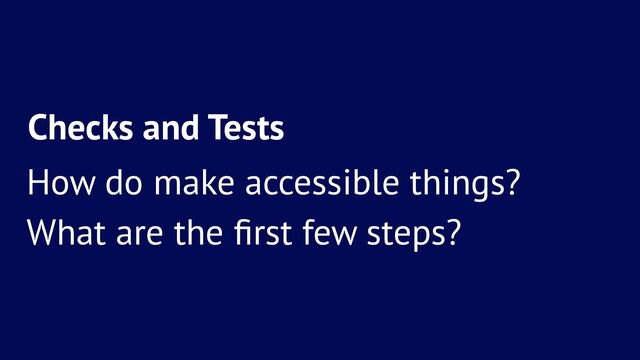 Checks and Tests
How do make accessible things?
What are the ﬁrst few steps?
