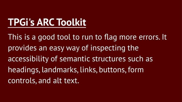 TPGi's ARC Toolkit
This is a good tool to run to ﬂag more errors. It
provides an easy way of inspecting the
accessibility of semantic structures such as
headings, landmarks, links, buttons, form
controls, and alt text.
