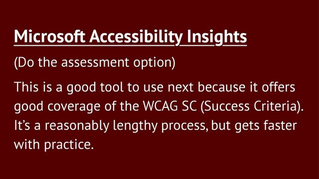 Microsoft Accessibility Insights
(Do the assessment option)
This is a good tool to use next because it offers
good coverage of the WCAG SC (Success Criteria).
It’s a reasonably lengthy process, but gets faster
with practice.
