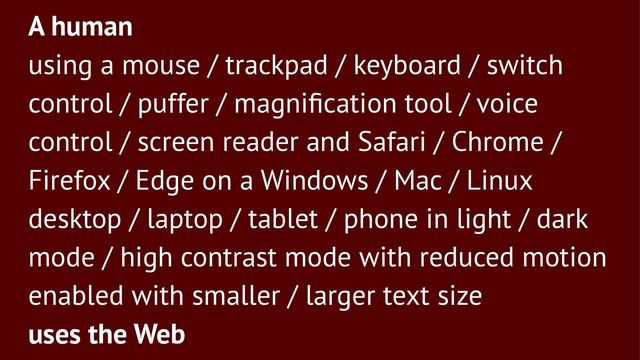 A human
using a mouse / trackpad / keyboard / switch
control / puffer / magniﬁcation tool / voice
control / screen reader and Safari / Chrome /
Firefox / Edge on a Windows / Mac / Linux
desktop / laptop / tablet / phone in light / dark
mode / high contrast mode with reduced motion
enabled with smaller / larger text size
uses the Web

