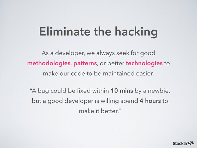 Eliminate the hacking
As a developer, we always seek for good
methodologies, patterns, or better technologies to
make our code to be maintained easier.
“A bug could be ﬁxed within 10 mins by a newbie,
but a good developer is willing spend 4 hours to
make it better.”
