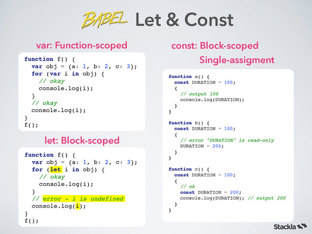 var: Function-scoped
Let & Const
function f() {!
var obj = {a: 1, b: 2, c: 3}; !
for (var i in obj) {!
// okay!
console.log(i); !
} !
// okay !
console.log(i);!
}!
f();
let: Block-scoped
function f() {!
var obj = {a: 1, b: 2, c: 3}; !
for (let i in obj) {!
// okay!
console.log(i); !
} !
// error - i is undefined !
console.log(i);!
}!
f();
const: Block-scoped
function a() {!
const DURATION = 100;!
{!
// output 100!
console.log(DURATION);!
}!
}!
!
function b() {!
const DURATION = 100;!
{!
// error "DURATION" is read-only!
DURATION = 200;!
} !
}!
!
function c() {!
const DURATION = 100;!
{!
// ok !
const DURATION = 200;!
console.log(DURATION); // output 200!
} !
}!
Single-assigment
