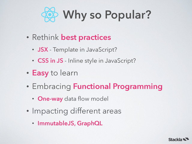 • Rethink best practices
• JSX - Template in JavaScript?
• CSS in JS - Inline style in JavaScript?
• Easy to learn
• Embracing Functional Programming
• One-way data ﬂow model
• Impacting different areas
• ImmutableJS, GraphQL
Why so Popular?
