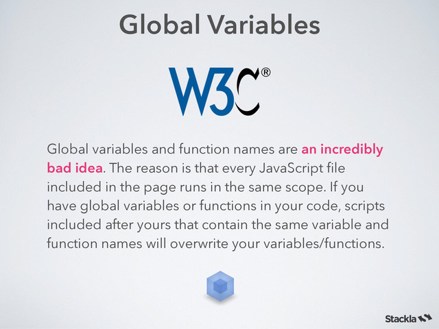 Global Variables
Global variables and function names are an incredibly
bad idea. The reason is that every JavaScript ﬁle
included in the page runs in the same scope. If you
have global variables or functions in your code, scripts
included after yours that contain the same variable and
function names will overwrite your variables/functions.
