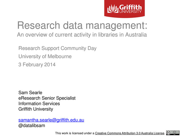 Research Support Community Day
University of Melbourne
3 February 2014
Sam Searle
eResearch Senior Specialist
Information Services
Griffith University
samantha.searle@griffith.edu.au
@datalibsam
Research data management:
An overview of current activity in libraries in Australia
This work is licensed under a Creative Commons Attribution 3.0 Australia License.
