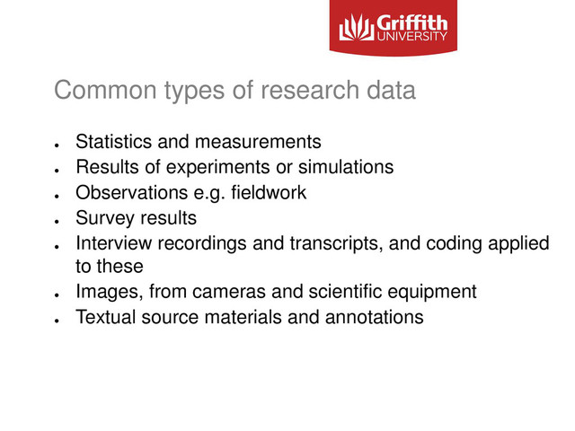 Common types of research data
●
Statistics and measurements
●
Results of experiments or simulations
●
Observations e.g. fieldwork
●
Survey results
●
Interview recordings and transcripts, and coding applied
to these
●
Images, from cameras and scientific equipment
●
Textual source materials and annotations
