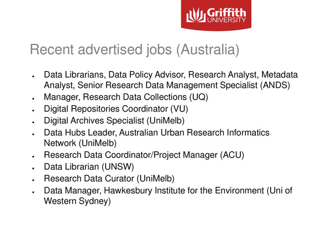 Recent advertised jobs (Australia)
●
Data Librarians, Data Policy Advisor, Research Analyst, Metadata
Analyst, Senior Research Data Management Specialist (ANDS)
●
Manager, Research Data Collections (UQ)
●
Digital Repositories Coordinator (VU)
●
Digital Archives Specialist (UniMelb)
●
Data Hubs Leader, Australian Urban Research Informatics
Network (UniMelb)
●
Research Data Coordinator/Project Manager (ACU)
●
Data Librarian (UNSW)
●
Research Data Curator (UniMelb)
●
Data Manager, Hawkesbury Institute for the Environment (Uni of
Western Sydney)
