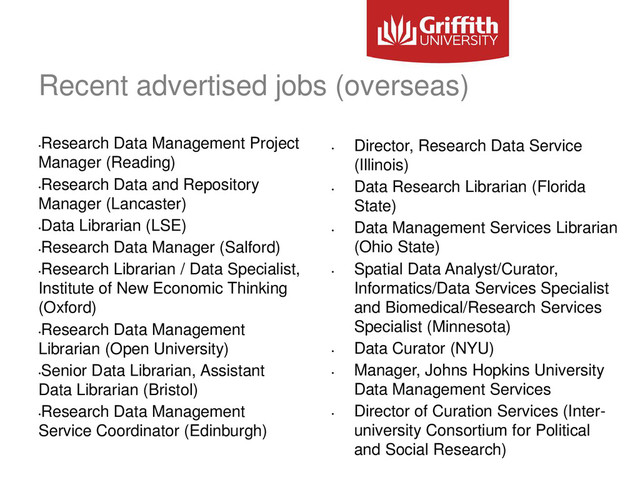Recent advertised jobs (overseas)
•
Research Data Management Project
Manager (Reading)
•
Research Data and Repository
Manager (Lancaster)
•
Data Librarian (LSE)
•
Research Data Manager (Salford)
•
Research Librarian / Data Specialist,
Institute of New Economic Thinking
(Oxford)
•
Research Data Management
Librarian (Open University)
•
Senior Data Librarian, Assistant
Data Librarian (Bristol)
•
Research Data Management
Service Coordinator (Edinburgh)
•
Director, Research Data Service
(Illinois)
•
Data Research Librarian (Florida
State)
•
Data Management Services Librarian
(Ohio State)
•
Spatial Data Analyst/Curator,
Informatics/Data Services Specialist
and Biomedical/Research Services
Specialist (Minnesota)
•
Data Curator (NYU)
•
Manager, Johns Hopkins University
Data Management Services
•
Director of Curation Services (Inter-
university Consortium for Political
and Social Research)
