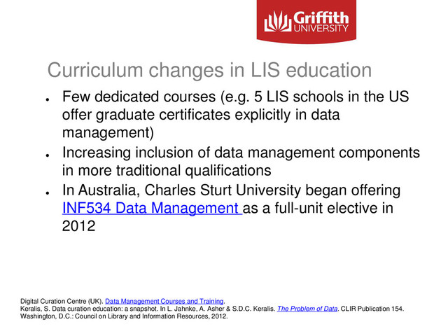Curriculum changes in LIS education
●
Few dedicated courses (e.g. 5 LIS schools in the US
offer graduate certificates explicitly in data
management)
●
Increasing inclusion of data management components
in more traditional qualifications
●
In Australia, Charles Sturt University began offering
INF534 Data Management as a full-unit elective in
2012
Digital Curation Centre (UK). Data Management Courses and Training.
Keralis, S. Data curation education: a snapshot. In L. Jahnke, A. Asher & S.D.C. Keralis. The Problem of Data. CLIR Publication 154.
Washington, D.C.: Council on Library and Information Resources, 2012.
