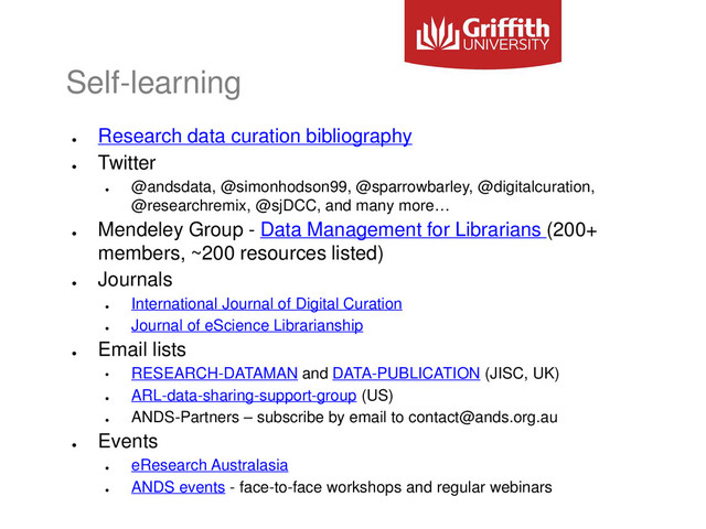 Self-learning
●
Research data curation bibliography
●
Twitter
●
@andsdata, @simonhodson99, @sparrowbarley, @digitalcuration,
@researchremix, @sjDCC, and many more…
●
Mendeley Group - Data Management for Librarians (200+
members, ~200 resources listed)
●
Journals
●
International Journal of Digital Curation
●
Journal of eScience Librarianship
●
Email lists
• RESEARCH-DATAMAN and DATA-PUBLICATION (JISC, UK)
●
ARL-data-sharing-support-group (US)
●
ANDS-Partners – subscribe by email to contact@ands.org.au
●
Events
●
eResearch Australasia
●
ANDS events - face-to-face workshops and regular webinars
