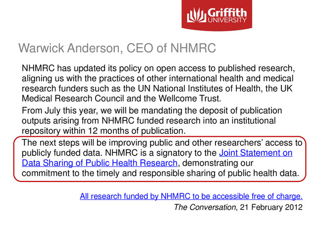 Warwick Anderson, CEO of NHMRC
NHMRC has updated its policy on open access to published research,
aligning us with the practices of other international health and medical
research funders such as the UN National Institutes of Health, the UK
Medical Research Council and the Wellcome Trust.
From July this year, we will be mandating the deposit of publication
outputs arising from NHMRC funded research into an institutional
repository within 12 months of publication.
The next steps will be improving public and other researchers’ access to
publicly funded data. NHMRC is a signatory to the Joint Statement on
Data Sharing of Public Health Research, demonstrating our
commitment to the timely and responsible sharing of public health data.
All research funded by NHMRC to be accessible free of charge.
The Conversation, 21 February 2012
