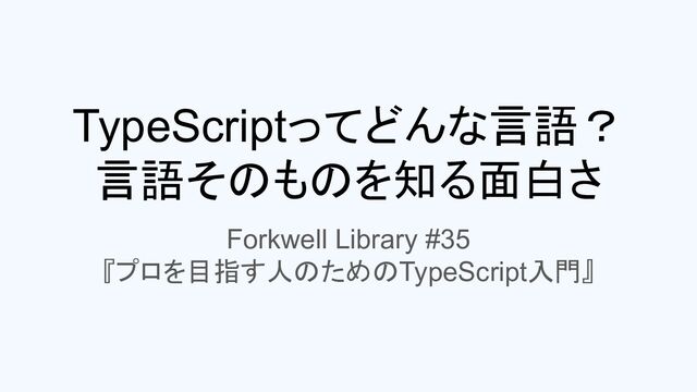 TypeScriptってどんな言語？
言語そのものを知る面白さ
Forkwell Library #35
『プロを目指す人のためのTypeScript入門』
