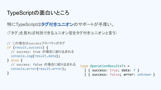 TypeScriptの面白いところ
特にTypeScriptはタグ付きユニオンのサポートが手厚い。
（「タグ」を見れば判別できるユニオン型をタグ付きユニオンと言う）
type OperationResult =
| { success: true; data: T }
| { success: false; error: unknown }
// この場合はsuccessプロパティがタグ
if (result.success) {
// success: true の場合に絞り込まれる
console.log(result.data);
} else {
// success: false の場合に絞り込まれる
console.error(result.error);
}
