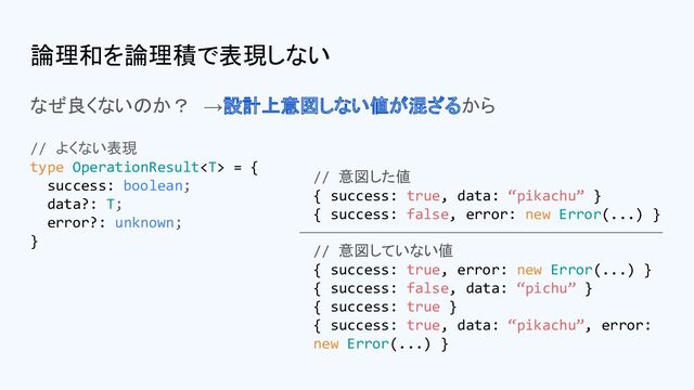 論理和を論理積で表現しない
なぜ良くないのか？　→設計上意図しない値が混ざるから
// 意図した値
{ success: true, data: “pikachu” }
{ success: false, error: new Error(...) }
// 意図していない値
{ success: true, error: new Error(...) }
{ success: false, data: “pichu” }
{ success: true }
{ success: true, data: “pikachu”, error:
new Error(...) }
// よくない表現
type OperationResult = {
success: boolean;
data?: T;
error?: unknown;
}
