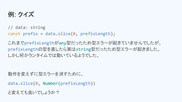 例: クイズ
// data: string
const prefix = data.slice(0, prefixLength);
これまでprefixLengthがany型だったため型エラーが起きていませんでしたが、
prefixLengthの型を直したら実はstring型だったため型エラーが起きました。
しかし何かランタイムでは動いているようでした。
動作を変えずに型エラーを消すために、
data.slice(0, Number(prefixLength))
と変えても良いでしょうか？

