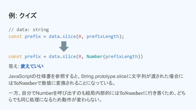 例: クイズ
// data: string
const prefix = data.slice(0, prefixLength);
const prefix = data.slice(0, Number(prefixLength))
答え: 変えていい
JavaScriptの仕様書を参照すると、String.prototype.sliceに文字列が渡された場合に
はToNumberで数値に変換されることになっている。
一方、自分でNumberを呼び出すのも結局内部的にはToNumberに行き着くため、どち
らでも同じ処理になるため動作が変わらない。

