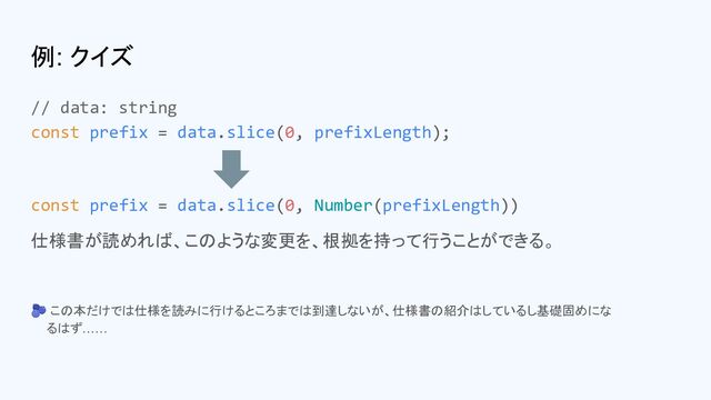 例: クイズ
// data: string
const prefix = data.slice(0, prefixLength);
const prefix = data.slice(0, Number(prefixLength))
仕様書が読めれば、このような変更を、根拠を持って行うことができる。
🫐 この本だけでは仕様を読みに行けるところまでは到達しないが、仕様書の紹介はしているし基礎固めにな
　 るはず……

