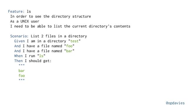 Feature: ls
In order to see the directory structure
As a UNIX user
I need to be able to list the current directory's contents
Scenario: List 2 files in a directory
Given I am in a directory "test"
And I have a file named "foo"
And I have a file named "bar"
When I run "ls"
Then I should get:
"""
bar
foo
"""
@opdavies
